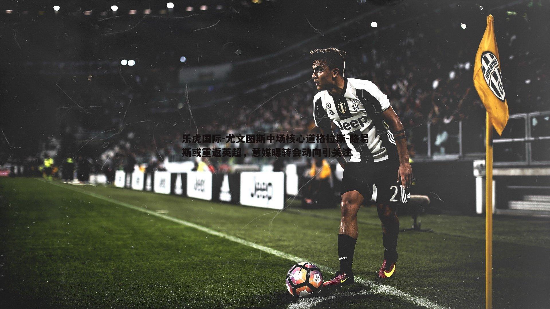 尤文图斯中场核心道格拉斯-路易斯或重返英超，意媒曝转会动向引关注